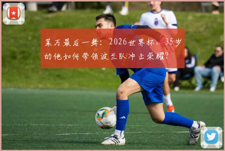 莱万最后一舞：2026世界杯，35岁的他如何带领波兰队冲击荣耀？