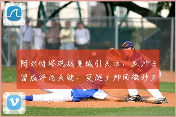 阿尔特塔观战曼城引关注，瓜帅去留成评论关键，英超主帅间微妙互动解析