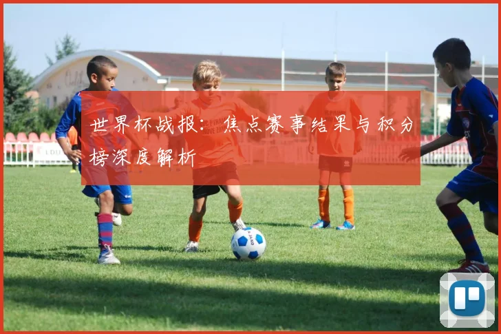世界杯战报：焦点赛事结果与积分榜深度解析