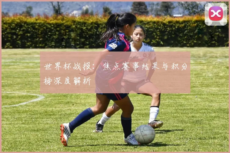 世界杯战报:焦点赛事结果与积分榜深度解析