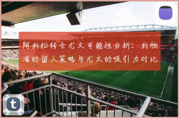 阿利松转会尤文可能性分析:利物浦的留人策略与尤文的吸引力对比
