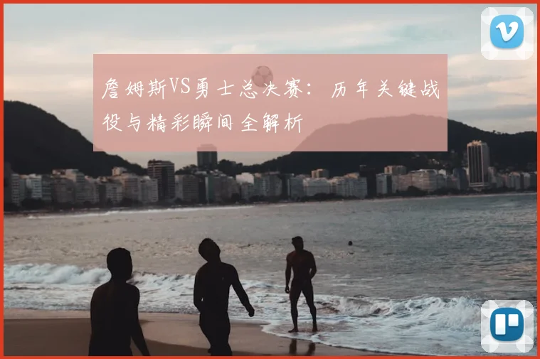 詹姆斯VS勇士总决赛:历年关键战役与精彩瞬间全解析
